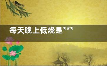 每天晚上低烧是***吗(每天晚上低烧是咋回事 血常规没问题)